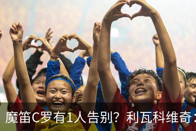 魔笛C罗有1人告别？利瓦科维奇：我们会全力以赴让魔笛继续走下去